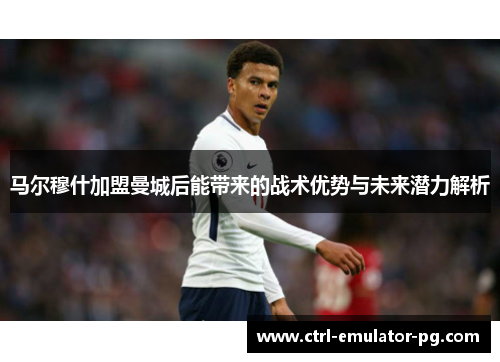 马尔穆什加盟曼城后能带来的战术优势与未来潜力解析