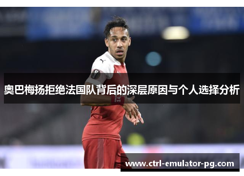 奥巴梅扬拒绝法国队背后的深层原因与个人选择分析