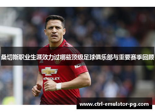 桑切斯职业生涯效力过哪些顶级足球俱乐部与重要赛季回顾