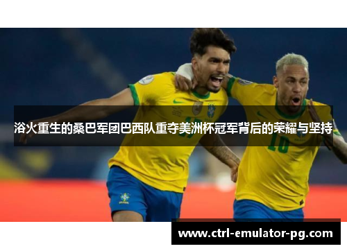 浴火重生的桑巴军团巴西队重夺美洲杯冠军背后的荣耀与坚持