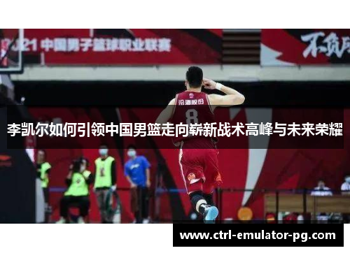 李凯尔如何引领中国男篮走向崭新战术高峰与未来荣耀