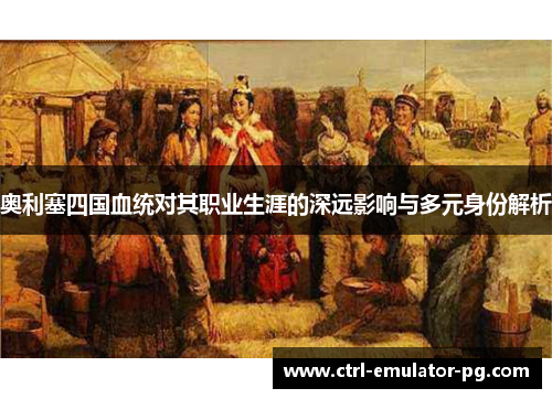 奥利塞四国血统对其职业生涯的深远影响与多元身份解析