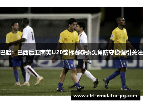 巴哈:巴西后卫南美U20锦标赛崭露头角防守稳健引关注 巴哈:巴西后卫南美U20锦标赛崭露头角防守稳健引关注
