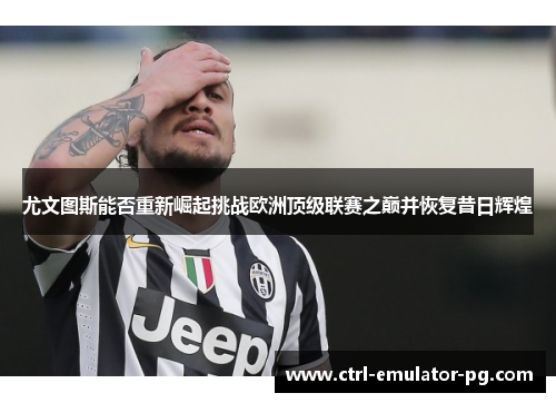 尤文图斯能否重新崛起挑战欧洲顶级联赛之巅并恢复昔日辉煌