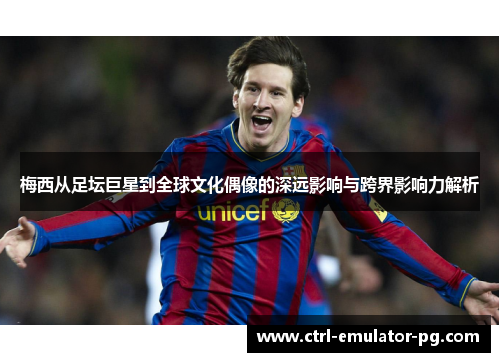 梅西从足坛巨星到全球文化偶像的深远影响与跨界影响力解析