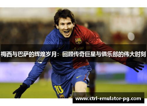 梅西与巴萨的辉煌岁月:回顾传奇巨星与俱乐部的伟大时刻 梅西与巴萨的辉煌岁月:回顾传奇巨星与俱乐部的伟大时刻