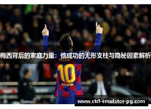 梅西背后的家庭力量:他成功的无形支柱与隐秘因素解析 梅西背后的家庭力量:他成功的无形支柱与隐秘因素解析