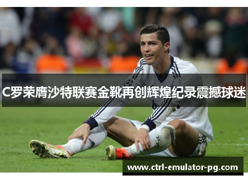 C罗荣膺沙特联赛金靴再创辉煌纪录震撼球迷