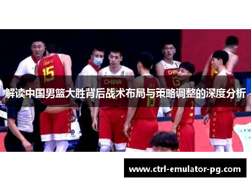 解读中国男篮大胜背后战术布局与策略调整的深度分析