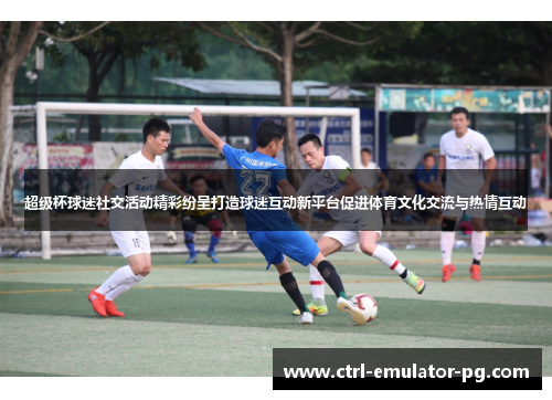 超级杯球迷社交活动精彩纷呈打造球迷互动新平台促进体育文化交流与热情互动