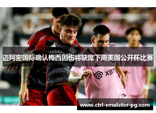 迈阿密国际确认梅西因伤将缺席下周美国公开杯比赛
