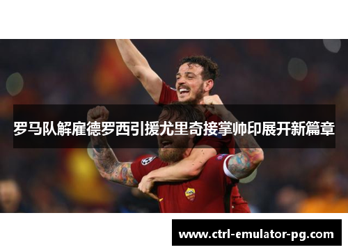 罗马队解雇德罗西引援尤里奇接掌帅印展开新篇章