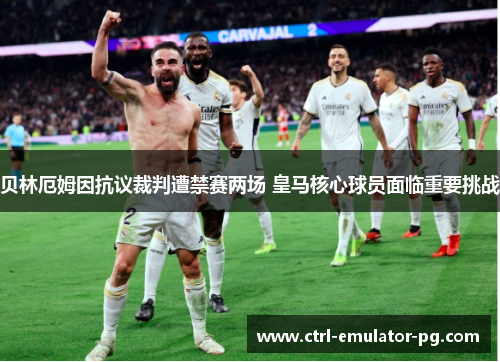 贝林厄姆因抗议裁判遭禁赛两场 皇马核心球员面临重要挑战